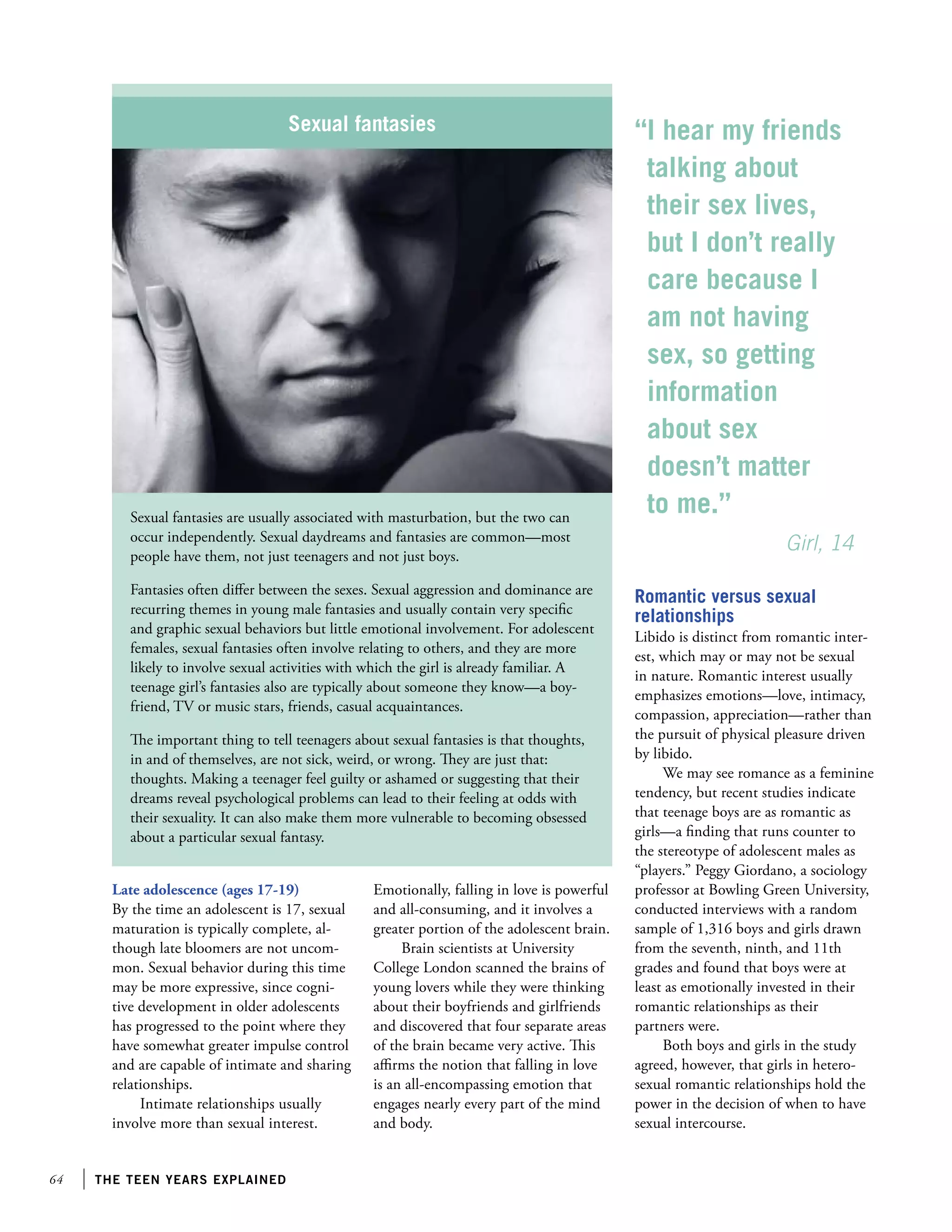 64 the teen years explained
Sexual fantasies
Sexual fantasies are usually associated with masturbation, but the two can
occur independently. Sexual daydreams and fantasies are common—most
people have them, not just teenagers and not just boys.
Fantasies often differ between the sexes. Sexual aggression and dominance are
recurring themes in young male fantasies and usually contain very specific
and graphic sexual behaviors but little emotional involvement. For adolescent
females, sexual fantasies often involve relating to others, and they are more
likely to involve sexual activities with which the girl is already familiar. A
teenage girl’s fantasies also are typically about someone they know—a boy-
friend, TV or music stars, friends, casual acquaintances.
The important thing to tell teenagers about sexual fantasies is that thoughts,
in and of themselves, are not sick, weird, or wrong. They are just that:
thoughts. Making a teenager feel guilty or ashamed or suggesting that their
dreams reveal psychological problems can lead to their feeling at odds with
their sexuality. It can also make them more vulnerable to becoming obsessed
about a particular sexual fantasy.
Late adolescence (ages 17-19)
By the time an adolescent is 17, sexual
maturation is typically complete, al-
though late bloomers are not uncom-
mon. Sexual behavior during this time
may be more expressive, since cogni-
tive development in older adolescents
has progressed to the point where they
have somewhat greater impulse control
and are capable of intimate and sharing
relationships.
Intimate relationships usually
involve more than sexual interest.
“I hear my friends
talking about
their sex lives,
but I don’t really
care because I
am not having
sex, so getting
information
about sex
doesn’t matter
to me.”
			 Girl, 14
Romantic versus sexual
relationships
Libido is distinct from romantic inter-
est, which may or may not be sexual
in nature. Romantic interest usually
emphasizes emotions—love, intimacy,
compassion, appreciation—rather than
the pursuit of physical pleasure driven
by libido.
We may see romance as a feminine
tendency, but recent studies indicate
that teenage boys are as romantic as
girls—a finding that runs counter to
the stereotype of adolescent males as
“players.” Peggy Giordano, a sociology
professor at Bowling Green University,
conducted interviews with a random
sample of 1,316 boys and girls drawn
from the seventh, ninth, and 11th
grades and found that boys were at
least as emotionally invested in their
romantic relationships as their
partners were.
Both boys and girls in the study
agreed, however, that girls in hetero-
sexual romantic relationships hold the
power in the decision of when to have
sexual intercourse.
Emotionally, falling in love is powerful
and all-consuming, and it involves a
greater portion of the adolescent brain.
Brain scientists at University
College London scanned the brains of
young lovers while they were thinking
about their boyfriends and girlfriends
and discovered that four separate areas
of the brain became very active. This
affirms the notion that falling in love
is an all-encompassing emotion that
engages nearly every part of the mind
and body.
 
