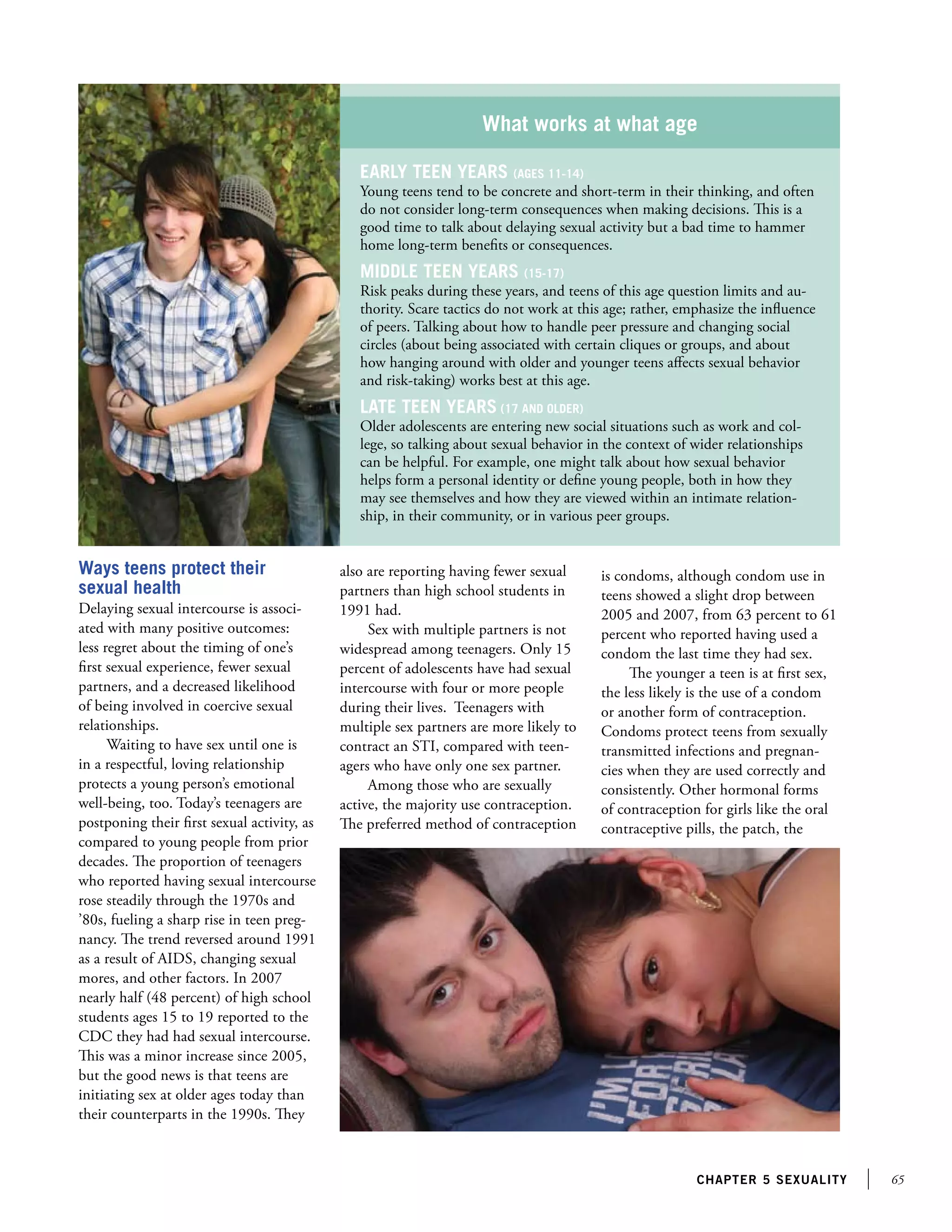 65chapter 5 sexuality
What works at what age
Early teen years (ages 11-14)
Young teens tend to be concrete and short-term in their thinking, and often
do not consider long-term consequences when making decisions. This is a
good time to talk about delaying sexual activity but a bad time to hammer
home long-term benefits or consequences.
Middle teen years (15-17)
Risk peaks during these years, and teens of this age question limits and au-
thority. Scare tactics do not work at this age; rather, emphasize the influence
of peers. Talking about how to handle peer pressure and changing social
circles (about being associated with certain cliques or groups, and about
how hanging around with older and younger teens affects sexual behavior
and risk-taking) works best at this age.
Late teen years (17 and older)
Older adolescents are entering new social situations such as work and col-
lege, so talking about sexual behavior in the context of wider relationships
can be helpful. For example, one might talk about how sexual behavior
helps form a personal identity or define young people, both in how they
may see themselves and how they are viewed within an intimate relation-
ship, in their community, or in various peer groups.
Ways teens protect their
sexual health
Delaying sexual intercourse is associ-
ated with many positive outcomes:
less regret about the timing of one’s
first sexual experience, fewer sexual
partners, and a decreased likelihood
of being involved in coercive sexual
relationships.
Waiting to have sex until one is
in a respectful, loving relationship
protects a young person’s emotional
well-being, too. Today’s teenagers are
postponing their first sexual activity, as
compared to young people from prior
decades. The proportion of teenagers
who reported having sexual intercourse
rose steadily through the 1970s and
’80s, fueling a sharp rise in teen preg-
nancy. The trend reversed around 1991
as a result of AIDS, changing sexual
mores, and other factors. In 2007
nearly half (48 percent) of high school
students ages 15 to 19 reported to the
CDC they had had sexual intercourse.
This was a minor increase since 2005,
but the good news is that teens are
initiating sex at older ages today than
their counterparts in the 1990s. They
also are reporting having fewer sexual
partners than high school students in
1991 had.
Sex with multiple partners is not
widespread among teenagers. Only 15
percent of adolescents have had sexual
intercourse with four or more people
during their lives. Teenagers with
multiple sex partners are more likely to
contract an STI, compared with teen-
agers who have only one sex partner.
Among those who are sexually
active, the majority use contraception.
The preferred method of contraception
is condoms, although condom use in
teens showed a slight drop between
2005 and 2007, from 63 percent to 61
percent who reported having used a
condom the last time they had sex.
The younger a teen is at first sex,
the less likely is the use of a condom
or another form of contraception.
Condoms protect teens from sexually
transmitted infections and pregnan-
cies when they are used correctly and
consistently. Other hormonal forms
of contraception for girls like the oral
contraceptive pills, the patch, the
 