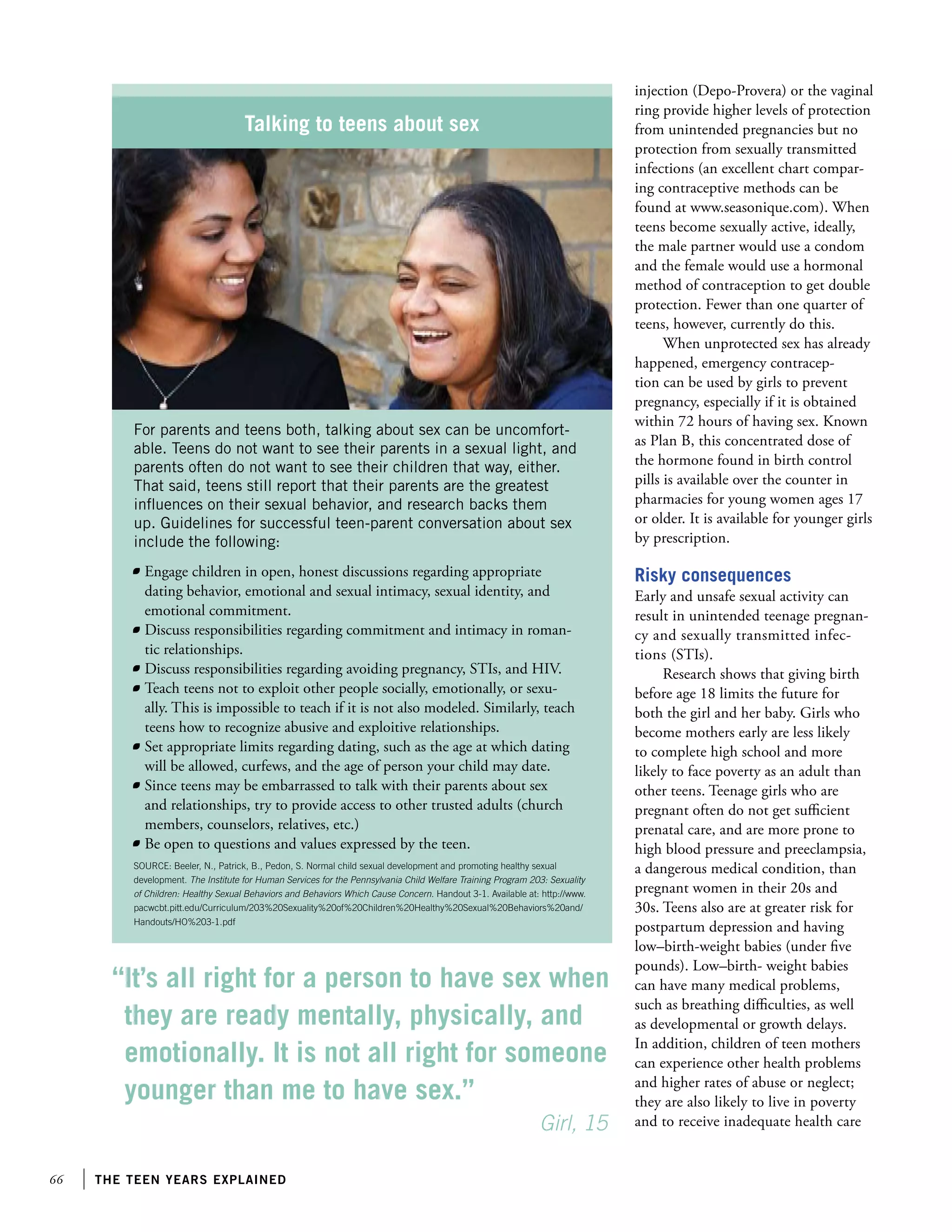 66 the teen years explained
injection (Depo-Provera) or the vaginal
ring provide higher levels of protection
from unintended pregnancies but no
protection from sexually transmitted
infections (an excellent chart compar-
ing contraceptive methods can be
found at www.seasonique.com). When
teens become sexually active, ideally,
the male partner would use a condom
and the female would use a hormonal
method of contraception to get double
protection. Fewer than one quarter of
teens, however, currently do this.
When unprotected sex has already
happened, emergency contracep-
tion can be used by girls to prevent
pregnancy, especially if it is obtained
within 72 hours of having sex. Known
as Plan B, this concentrated dose of
the hormone found in birth control
pills is available over the counter in
pharmacies for young women ages 17
or older. It is available for younger girls
by prescription.
Risky consequences
Early and unsafe sexual activity can
result in unintended teenage pregnan-
cy and sexually transmitted infec-
tions (STIs).
Research shows that giving birth
before age 18 limits the future for
both the girl and her baby. Girls who
become mothers early are less likely
to complete high school and more
likely to face poverty as an adult than
other teens. Teenage girls who are
pregnant often do not get sufficient
prenatal care, and are more prone to
high blood pressure and preeclampsia,
a dangerous medical condition, than
pregnant women in their 20s and
30s. Teens also are at greater risk for
postpartum depression and having
low–birth-weight babies (under five
pounds). Low–birth- weight babies
can have many medical problems,
such as breathing difficulties, as well
as developmental or growth delays.
In addition, children of teen mothers
can experience other health problems
and higher rates of abuse or neglect;
they are also likely to live in poverty
and to receive inadequate health care
Talking to teens about sex
For parents and teens both, talking about sex can be uncomfort-
able. Teens do not want to see their parents in a sexual light, and
parents often do not want to see their children that way, either.
That said, teens still report that their parents are the greatest
influences on their sexual behavior, and research backs them
up. Guidelines for successful teen-parent conversation about sex
include the following:
	 Engage children in open, honest discussions regarding appropriate
dating behavior, emotional and sexual intimacy, sexual identity, and
emotional commitment.
	 Discuss responsibilities regarding commitment and intimacy in roman-
tic relationships.
	 Discuss responsibilities regarding avoiding pregnancy, STIs, and HIV.
	 Teach teens not to exploit other people socially, emotionally, or sexu-
ally. This is impossible to teach if it is not also modeled. Similarly, teach
teens how to recognize abusive and exploitive relationships.
	 Set appropriate limits regarding dating, such as the age at which dating
will be allowed, curfews, and the age of person your child may date.
	 Since teens may be embarrassed to talk with their parents about sex
and relationships, try to provide access to other trusted adults (church
members, counselors, relatives, etc.)
	 Be open to questions and values expressed by the teen.
SOURCE: Beeler, N., Patrick, B., Pedon, S. Normal child sexual development and promoting healthy sexual
development. The Institute for Human Services for the Pennsylvania Child Welfare Training Program 203: Sexuality
of Children: Healthy Sexual Behaviors and Behaviors Which Cause Concern. Handout 3-1. Available at: http://www.
pacwcbt.pitt.edu/Curriculum/203%20Sexuality%20of%20Children%20Healthy%20Sexual%20Behaviors%20and/
Handouts/HO%203-1.pdf
“It’s all right for a person to have sex when
they are ready mentally, physically, and
emotionally. It is not all right for someone
younger than me to have sex.”
		 					 Girl, 15
 