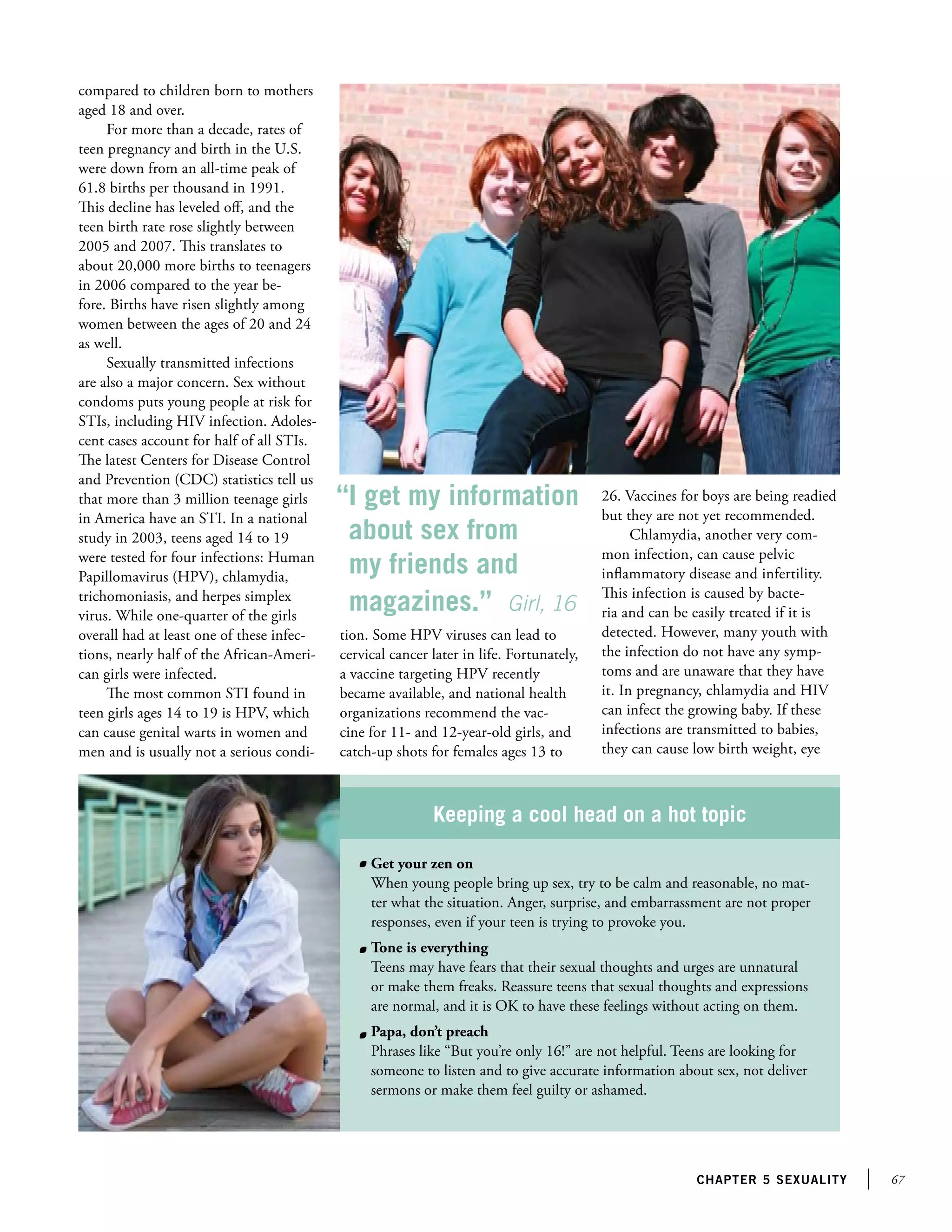 67chapter 5 sexuality
compared to children born to mothers
aged 18 and over.
For more than a decade, rates of
teen pregnancy and birth in the U.S.
were down from an all-time peak of
61.8 births per thousand in 1991.
This decline has leveled off, and the
teen birth rate rose slightly between
2005 and 2007. This translates to
about 20,000 more births to teenagers
in 2006 compared to the year be-
fore. Births have risen slightly among
women between the ages of 20 and 24
as well.
Sexually transmitted infections
are also a major concern. Sex without
condoms puts young people at risk for
STIs, including HIV infection. Adoles-
cent cases account for half of all STIs.
The latest Centers for Disease Control
and Prevention (CDC) statistics tell us
that more than 3 million teenage girls
in America have an STI. In a national
study in 2003, teens aged 14 to 19
were tested for four infections: Human
Papillomavirus (HPV), chlamydia,
trichomoniasis, and herpes simplex
virus. While one-quarter of the girls
overall had at least one of these infec-
tions, nearly half of the African-Ameri-
can girls were infected.
The most common STI found in
teen girls ages 14 to 19 is HPV, which
can cause genital warts in women and
men and is usually not a serious condi-
tion. Some HPV viruses can lead to
cervical cancer later in life. Fortunately,
a vaccine targeting HPV recently
became available, and national health
organizations recommend the vac-
cine for 11- and 12-year-old girls, and
catch-up shots for females ages 13 to
Keeping a cool head on a hot topic
	 Get your zen on
When young people bring up sex, try to be calm and reasonable, no mat-
ter what the situation. Anger, surprise, and embarrassment are not proper
responses, even if your teen is trying to provoke you.
	 Tone is everything
Teens may have fears that their sexual thoughts and urges are unnatural
or make them freaks. Reassure teens that sexual thoughts and expressions
are normal, and it is OK to have these feelings without acting on them.
	 Papa, don’t preach
Phrases like “But you’re only 16!” are not helpful. Teens are looking for
someone to listen and to give accurate information about sex, not deliver
sermons or make them feel guilty or ashamed.
26. Vaccines for boys are being readied
but they are not yet recommended.
Chlamydia, another very com-
mon infection, can cause pelvic
inflammatory disease and infertility.
This infection is caused by bacte-
ria and can be easily treated if it is
detected. However, many youth with
the infection do not have any symp-
toms and are unaware that they have
it. In pregnancy, chlamydia and HIV
can infect the growing baby. If these
infections are transmitted to babies,
they can cause low birth weight, eye
“I get my information
about sex from
my friends and
magazines.” Girl, 16
 