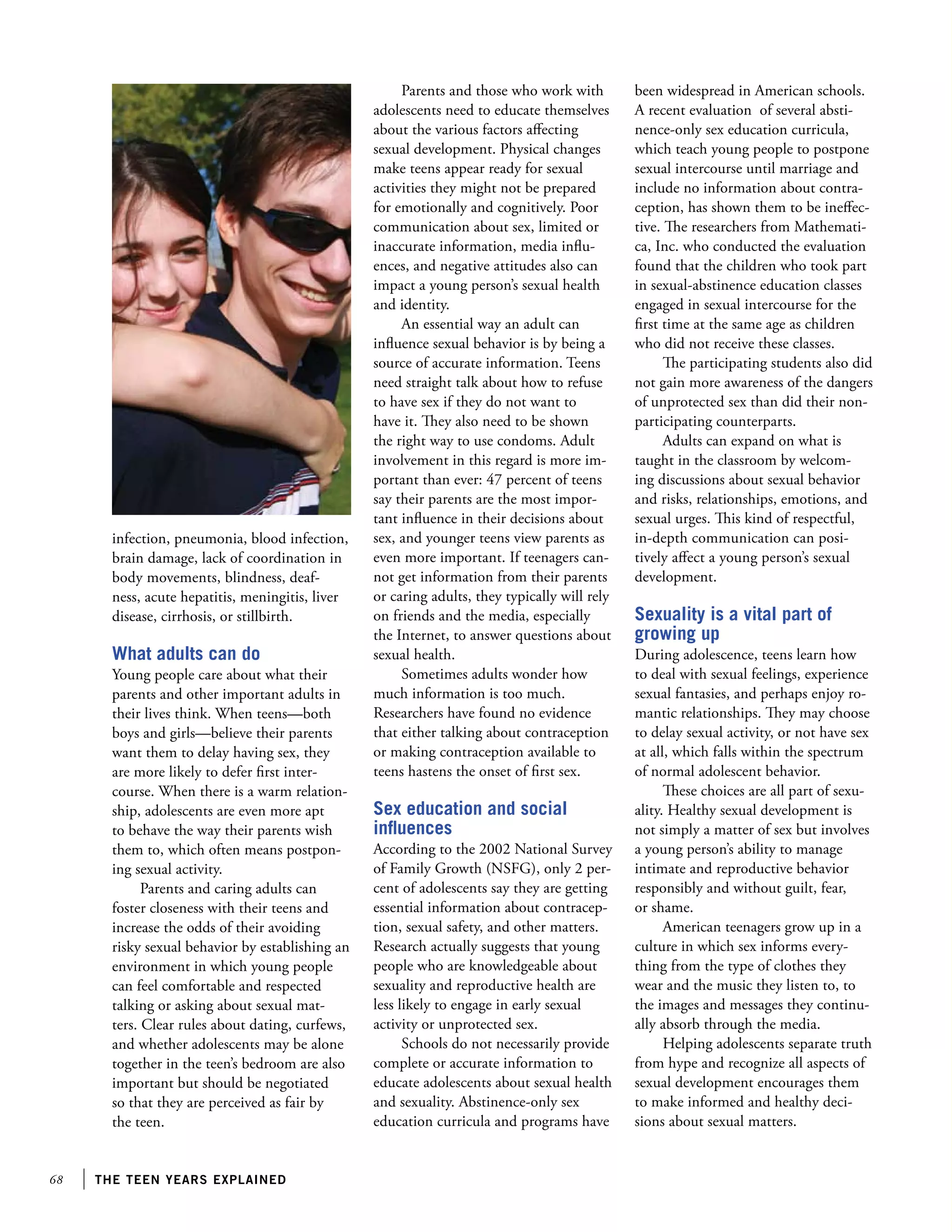 68 the teen years explained
infection, pneumonia, blood infection,
brain damage, lack of coordination in
body movements, blindness, deaf-
ness, acute hepatitis, meningitis, liver
disease, cirrhosis, or stillbirth.
What adults can do
Young people care about what their
parents and other important adults in
their lives think. When teens—both
boys and girls—believe their parents
want them to delay having sex, they
are more likely to defer first inter-
course. When there is a warm relation-
ship, adolescents are even more apt
to behave the way their parents wish
them to, which often means postpon-
ing sexual activity.
Parents and caring adults can
foster closeness with their teens and
increase the odds of their avoiding
risky sexual behavior by establishing an
environment in which young people
can feel comfortable and respected
talking or asking about sexual mat-
ters. Clear rules about dating, curfews,
and whether adolescents may be alone
together in the teen’s bedroom are also
important but should be negotiated
so that they are perceived as fair by
the teen.
Parents and those who work with
adolescents need to educate themselves
about the various factors affecting
sexual development. Physical changes
make teens appear ready for sexual
activities they might not be prepared
for emotionally and cognitively. Poor
communication about sex, limited or
inaccurate information, media influ-
ences, and negative attitudes also can
impact a young person’s sexual health
and identity.
An essential way an adult can
influence sexual behavior is by being a
source of accurate information. Teens
need straight talk about how to refuse
to have sex if they do not want to
have it. They also need to be shown
the right way to use condoms. Adult
involvement in this regard is more im-
portant than ever: 47 percent of teens
say their parents are the most impor-
tant influence in their decisions about
sex, and younger teens view parents as
even more important. If teenagers can-
not get information from their parents
or caring adults, they typically will rely
on friends and the media, especially
the Internet, to answer questions about
sexual health.
Sometimes adults wonder how
much information is too much.
Researchers have found no evidence
that either talking about contraception
or making contraception available to
teens hastens the onset of first sex.
Sex education and social
influences
According to the 2002 National Survey
of Family Growth (NSFG), only 2 per-
cent of adolescents say they are getting
essential information about contracep-
tion, sexual safety, and other matters.
Research actually suggests that young
people who are knowledgeable about
sexuality and reproductive health are
less likely to engage in early sexual
activity or unprotected sex.
Schools do not necessarily provide
complete or accurate information to
educate adolescents about sexual health
and sexuality. Abstinence-only sex
education curricula and programs have
been widespread in American schools.
A recent evaluation of several absti-
nence-only sex education curricula,
which teach young people to postpone
sexual intercourse until marriage and
include no information about contra-
ception, has shown them to be ineffec-
tive. The researchers from Mathemati-
ca, Inc. who conducted the evaluation
found that the children who took part
in sexual-abstinence education classes
engaged in sexual intercourse for the
first time at the same age as children
who did not receive these classes.
The participating students also did
not gain more awareness of the dangers
of unprotected sex than did their non-
participating counterparts.
Adults can expand on what is
taught in the classroom by welcom-
ing discussions about sexual behavior
and risks, relationships, emotions, and
sexual urges. This kind of respectful,
in-depth communication can posi-
tively affect a young person’s sexual
development.
Sexuality is a vital part of
growing up
During adolescence, teens learn how
to deal with sexual feelings, experience
sexual fantasies, and perhaps enjoy ro-
mantic relationships. They may choose
to delay sexual activity, or not have sex
at all, which falls within the spectrum
of normal adolescent behavior.
These choices are all part of sexu-
ality. Healthy sexual development is
not simply a matter of sex but involves
a young person’s ability to manage
intimate and reproductive behavior
responsibly and without guilt, fear,
or shame.
American teenagers grow up in a
culture in which sex informs every-
thing from the type of clothes they
wear and the music they listen to, to
the images and messages they continu-
ally absorb through the media.
Helping adolescents separate truth
from hype and recognize all aspects of
sexual development encourages them
to make informed and healthy deci-
sions about sexual matters.
 