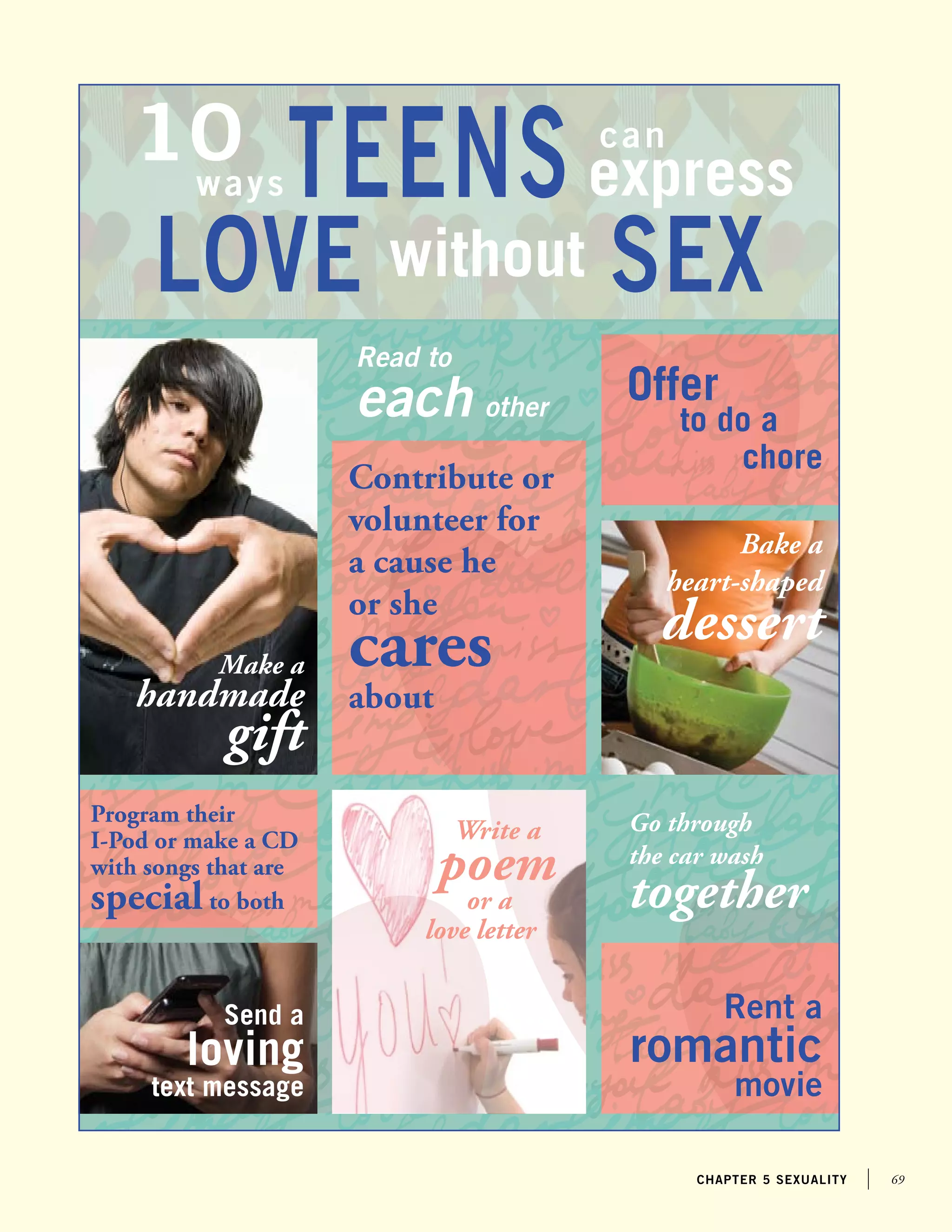 69chapter 5 sexuality
Teens10 can
ways express
love without SEX
Write a
poem
or a
love letter
Bake a
heart-shaped
dessert
Go through
the car wash
together
Program their
I-Pod or make a CD
with songs that are
special to both
Make a
handmade
gift
Rent a
romantic
movie
Contribute or
volunteer for
a cause he
or she
cares
about
Read to
each other
Offer
to do a
chore
Send a
loving
text message
 