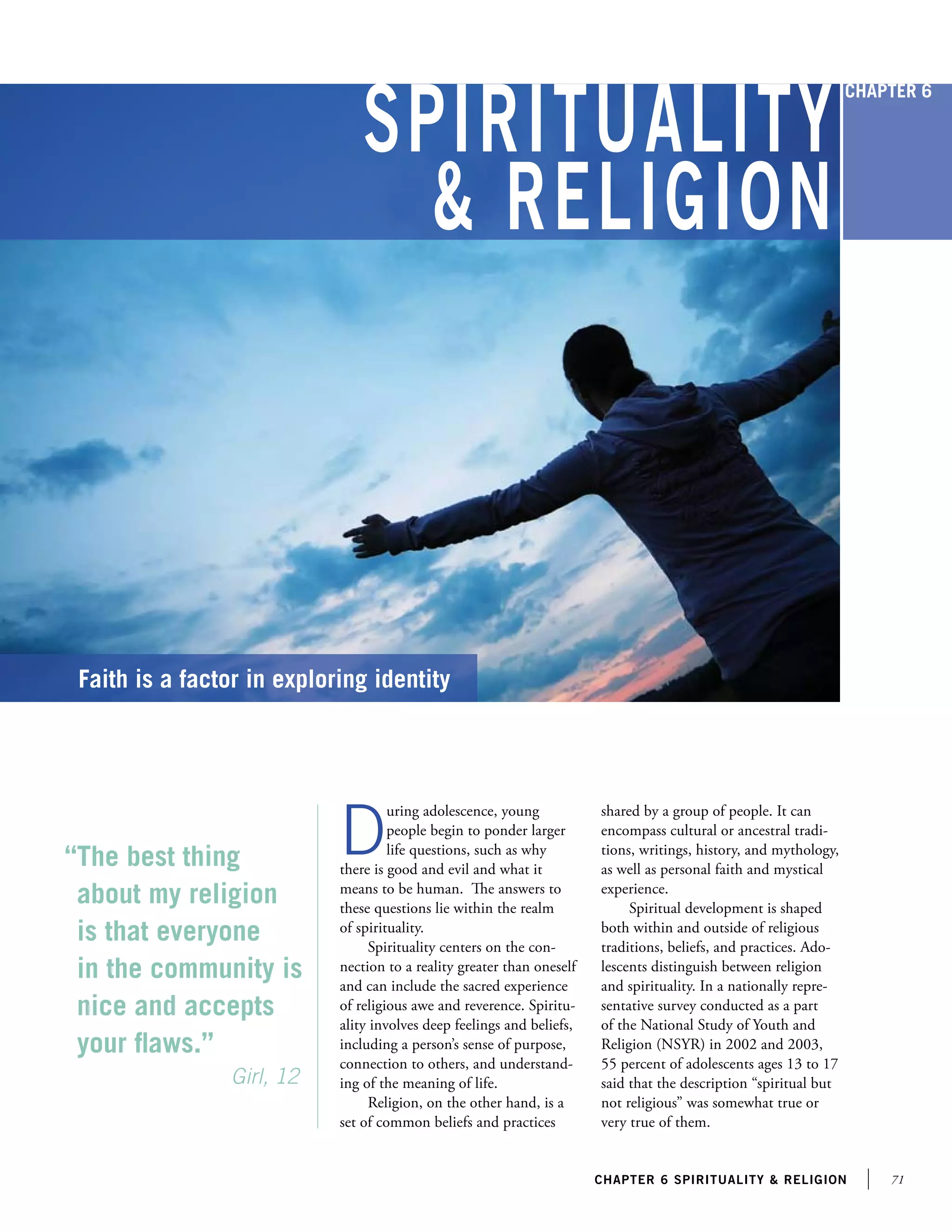 71chapter 6 Spirituality  religion
Spirituality
 Religion
“The best thing
about my religion
is that everyone
in the community is
nice and accepts
your flaws.”
	 	          Girl, 12
Faith is a factor in exploring identity
D
uring adolescence, young
people begin to ponder larger
life questions, such as why
there is good and evil and what it
means to be human. The answers to
these questions lie within the realm
of spirituality.
Spirituality centers on the con-
nection to a reality greater than oneself
and can include the sacred experience
of religious awe and reverence. Spiritu-
ality involves deep feelings and beliefs,
including a person’s sense of purpose,
connection to others, and understand-
ing of the meaning of life.
Religion, on the other hand, is a
set of common beliefs and practices
shared by a group of people. It can
encompass cultural or ancestral tradi-
tions, writings, history, and mythology,
as well as personal faith and mystical
experience.
Spiritual development is shaped
both within and outside of religious
traditions, beliefs, and practices. Ado-
lescents distinguish between religion
and spirituality. In a nationally repre-
sentative survey conducted as a part
of the National Study of Youth and
Religion (NSYR) in 2002 and 2003,
55 percent of adolescents ages 13 to 17
said that the description “spiritual but
not religious” was somewhat true or
very true of them.
Chapter 6
 