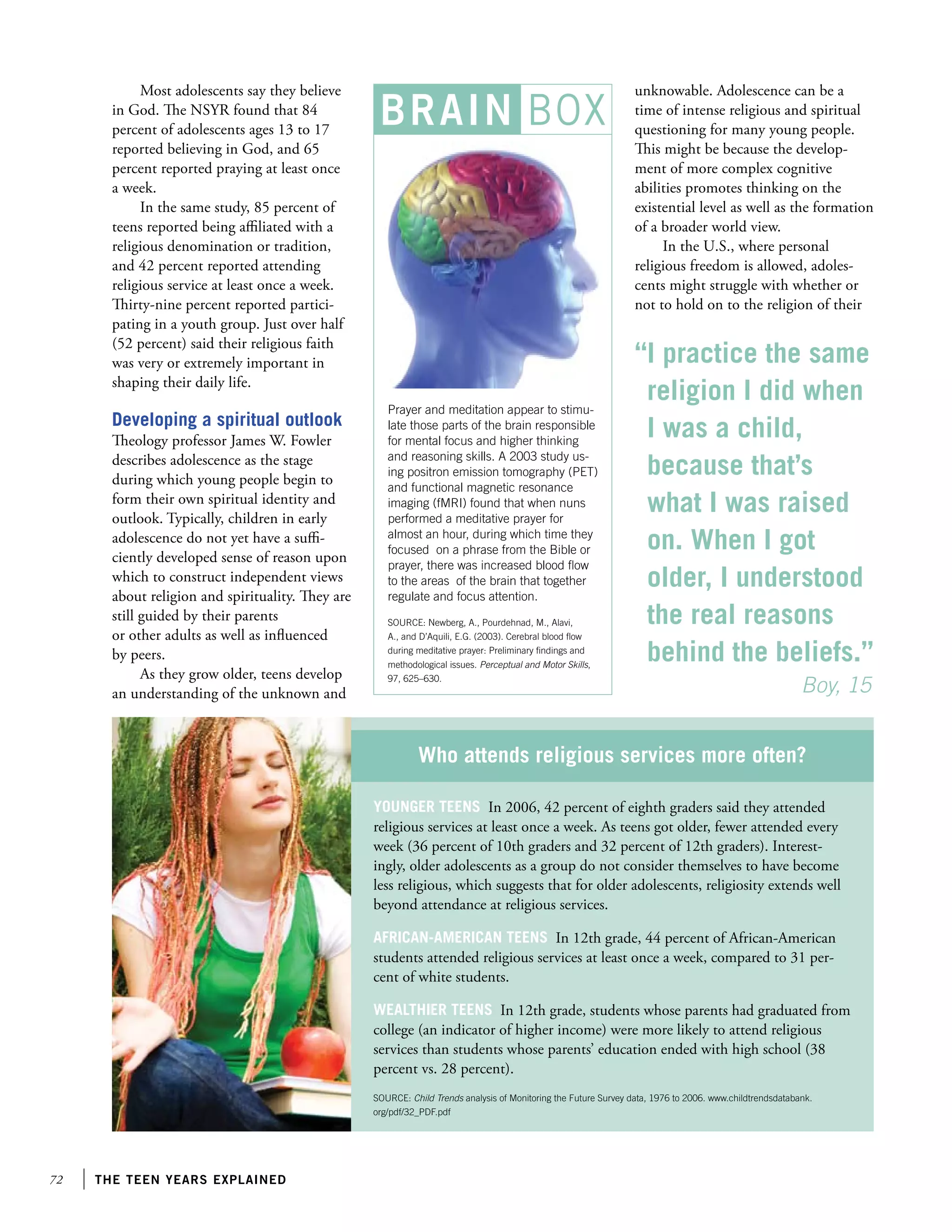 72 the teen years explained
BRAIN BOX
Most adolescents say they believe
in God. The NSYR found that 84
percent of adolescents ages 13 to 17
reported believing in God, and 65
percent reported praying at least once
a week.
In the same study, 85 percent of
teens reported being affiliated with a
religious denomination or tradition,
and 42 percent reported attending
religious service at least once a week.
Thirty-nine percent reported partici-
pating in a youth group. Just over half
(52 percent) said their religious faith
was very or extremely important in
shaping their daily life.
Developing a spiritual outlook
Theology professor James W. Fowler
describes adolescence as the stage
during which young people begin to
form their own spiritual identity and
outlook. Typically, children in early
adolescence do not yet have a suffi-
ciently developed sense of reason upon
which to construct independent views
about religion and spirituality. They are
still guided by their parents
or other adults as well as influenced
by peers.
As they grow older, teens develop
an understanding of the unknown and
unknowable. Adolescence can be a
time of intense religious and spiritual
questioning for many young people.
This might be because the develop-
ment of more complex cognitive
abilities promotes thinking on the
existential level as well as the formation
of a broader world view.
In the U.S., where personal
religious freedom is allowed, adoles-
cents might struggle with whether or
not to hold on to the religion of their
Prayer and meditation appear to stimu-
late those parts of the brain responsible
for mental focus and higher thinking
and reasoning skills. A 2003 study us-
ing positron emission tomography (PET)
and functional magnetic resonance
imaging (fMRI) found that when nuns
performed a meditative prayer for
almost an hour, during which time they
focused on a phrase from the Bible or
prayer, there was increased blood flow
to the areas of the brain that together
regulate and focus attention.
SOURCE: Newberg, A., Pourdehnad, M., Alavi,
A., and D’Aquili, E.G. (2003). Cerebral blood flow
during meditative prayer: Preliminary findings and
methodological issues. Perceptual and Motor Skills,
97, 625–630.
“I practice the same
religion I did when
I was a child,
because that’s
what I was raised
on. When I got
older, I understood
the real reasons
behind the beliefs.”
	 	          Boy, 15
Younger teens In 2006, 42 percent of eighth graders said they attended
religious services at least once a week. As teens got older, fewer attended every
week (36 percent of 10th graders and 32 percent of 12th graders). Interest-
ingly, older adolescents as a group do not consider themselves to have become
less religious, which suggests that for older adolescents, religiosity extends well
beyond attendance at religious services.
African-American teens In 12th grade, 44 percent of African-American
students attended religious services at least once a week, compared to 31 per-
cent of white students.
Wealthier teens In 12th grade, students whose parents had graduated from
college (an indicator of higher income) were more likely to attend religious
services than students whose parents’ education ended with high school (38
percent vs. 28 percent).
SOURCE: Child Trends analysis of Monitoring the Future Survey data, 1976 to 2006. www.childtrendsdatabank.
org/pdf/32_PDF.pdf
Who attends religious services more often?
 
