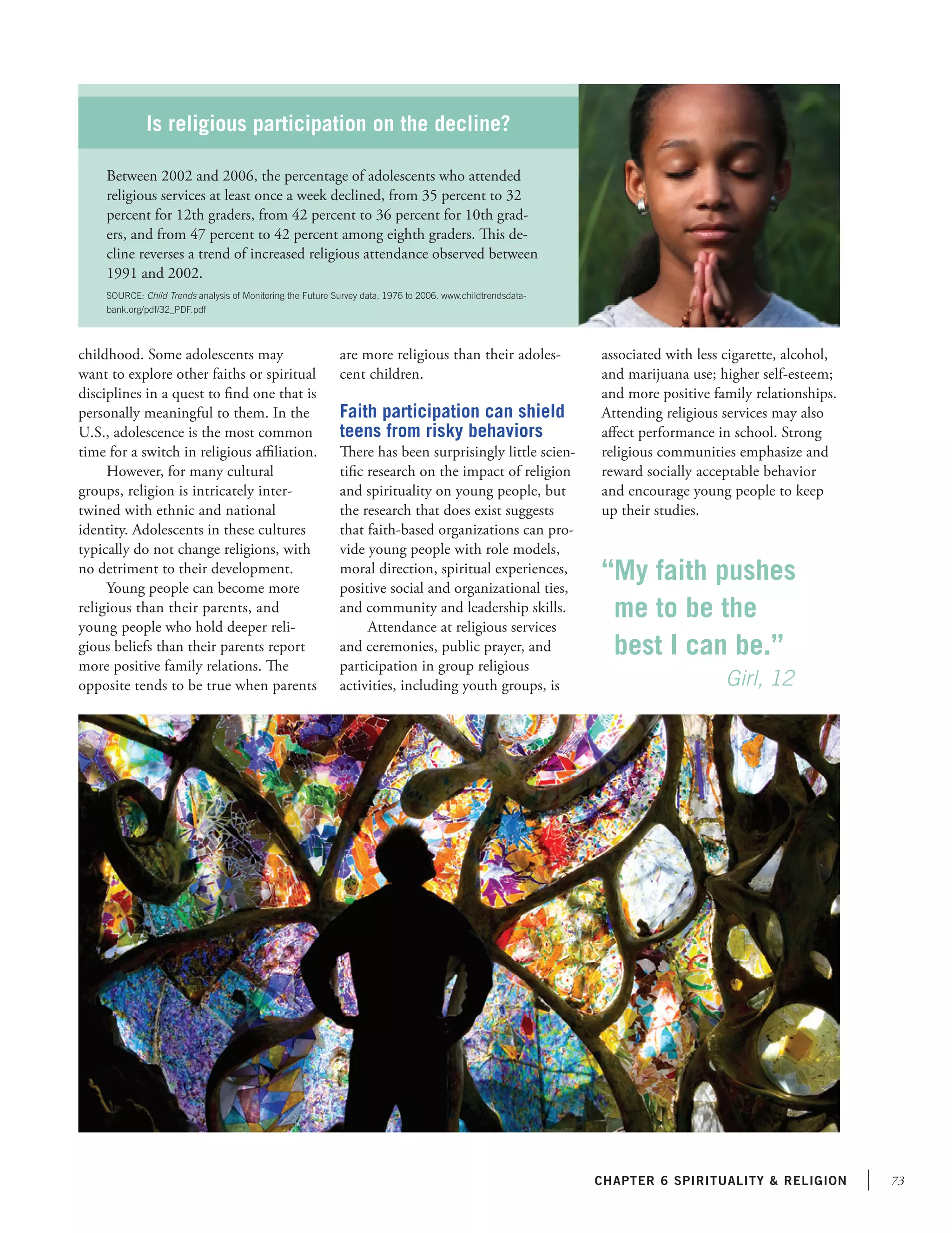 73chapter 6 Spirituality  religion
childhood. Some adolescents may
want to explore other faiths or spiritual
disciplines in a quest to find one that is
personally meaningful to them. In the
U.S., adolescence is the most common
time for a switch in religious affiliation.
However, for many cultural
groups, religion is intricately inter-
twined with ethnic and national
identity. Adolescents in these cultures
typically do not change religions, with
no detriment to their development.
Young people can become more
religious than their parents, and
young people who hold deeper reli-
gious beliefs than their parents report
more positive family relations. The
opposite tends to be true when parents
are more religious than their adoles-
cent children.
Faith participation can shield
teens from risky behaviors
There has been surprisingly little scien-
tific research on the impact of religion
and spirituality on young people, but
the research that does exist suggests
that faith-based organizations can pro-
vide young people with role models,
moral direction, spiritual experiences,
positive social and organizational ties,
and community and leadership skills.
Attendance at religious services
and ceremonies, public prayer, and
participation in group religious
activities, including youth groups, is
associated with less cigarette, alcohol,
and marijuana use; higher self-esteem;
and more positive family relationships.
Attending religious services may also
affect performance in school. Strong
religious communities emphasize and
reward socially acceptable behavior
and encourage young people to keep
up their studies.
Is religious participation on the decline?
Between 2002 and 2006, the percentage of adolescents who attended
religious services at least once a week declined, from 35 percent to 32
percent for 12th graders, from 42 percent to 36 percent for 10th grad-
ers, and from 47 percent to 42 percent among eighth graders. This de-
cline reverses a trend of increased religious attendance observed between
1991 and 2002.
SOURCE: Child Trends analysis of Monitoring the Future Survey data, 1976 to 2006. www.childtrendsdata-
bank.org/pdf/32_PDF.pdf
“My faith pushes
me to be the
best I can be.”
	 	   Girl, 12
 