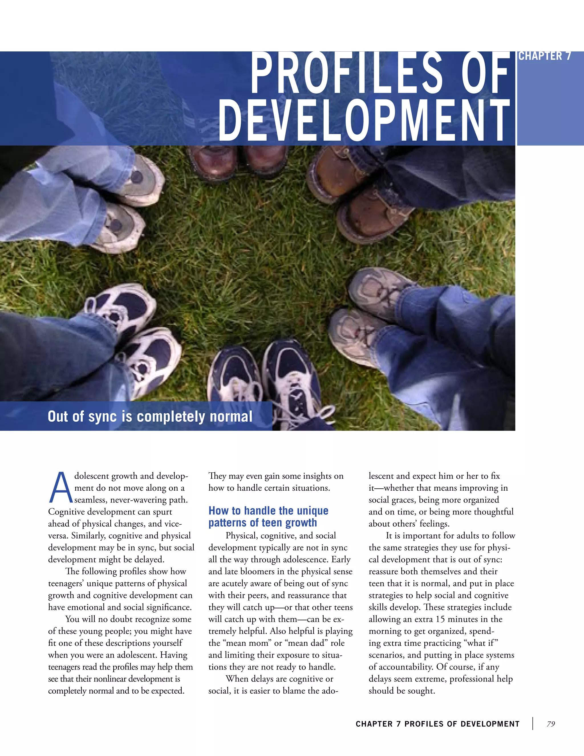 79chapter 7 profiles of development
Profiles of
Development
Out of sync is completely normal
A
dolescent growth and develop-
ment do not move along on a
seamless, never-wavering path.
Cognitive development can spurt
ahead of physical changes, and vice-
versa. Similarly, cognitive and physical
development may be in sync, but social
development might be delayed.
The following profiles show how
teenagers’ unique patterns of physical
growth and cognitive development can
have emotional and social significance.
You will no doubt recognize some
of these young people; you might have
fit one of these descriptions yourself
when you were an adolescent. Having
teenagers read the profiles may help them
see that their nonlinear development is
completely normal and to be expected.
They may even gain some insights on
how to handle certain situations.
How to handle the unique
patterns of teen growth
Physical, cognitive, and social
development typically are not in sync
all the way through adolescence. Early
and late bloomers in the physical sense
are acutely aware of being out of sync
with their peers, and reassurance that
they will catch up—or that other teens
will catch up with them—can be ex-
tremely helpful. Also helpful is playing
the “mean mom” or “mean dad” role
and limiting their exposure to situa-
tions they are not ready to handle.
When delays are cognitive or
social, it is easier to blame the ado-
lescent and expect him or her to fix
it—whether that means improving in
social graces, being more organized
and on time, or being more thoughtful
about others’ feelings.
It is important for adults to follow
the same strategies they use for physi-
cal development that is out of sync:
reassure both themselves and their
teen that it is normal, and put in place
strategies to help social and cognitive
skills develop. These strategies include
allowing an extra 15 minutes in the
morning to get organized, spend-
ing extra time practicing “what if”
scenarios, and putting in place systems
of accountability. Of course, if any
delays seem extreme, professional help
should be sought.
Chapter 7
 