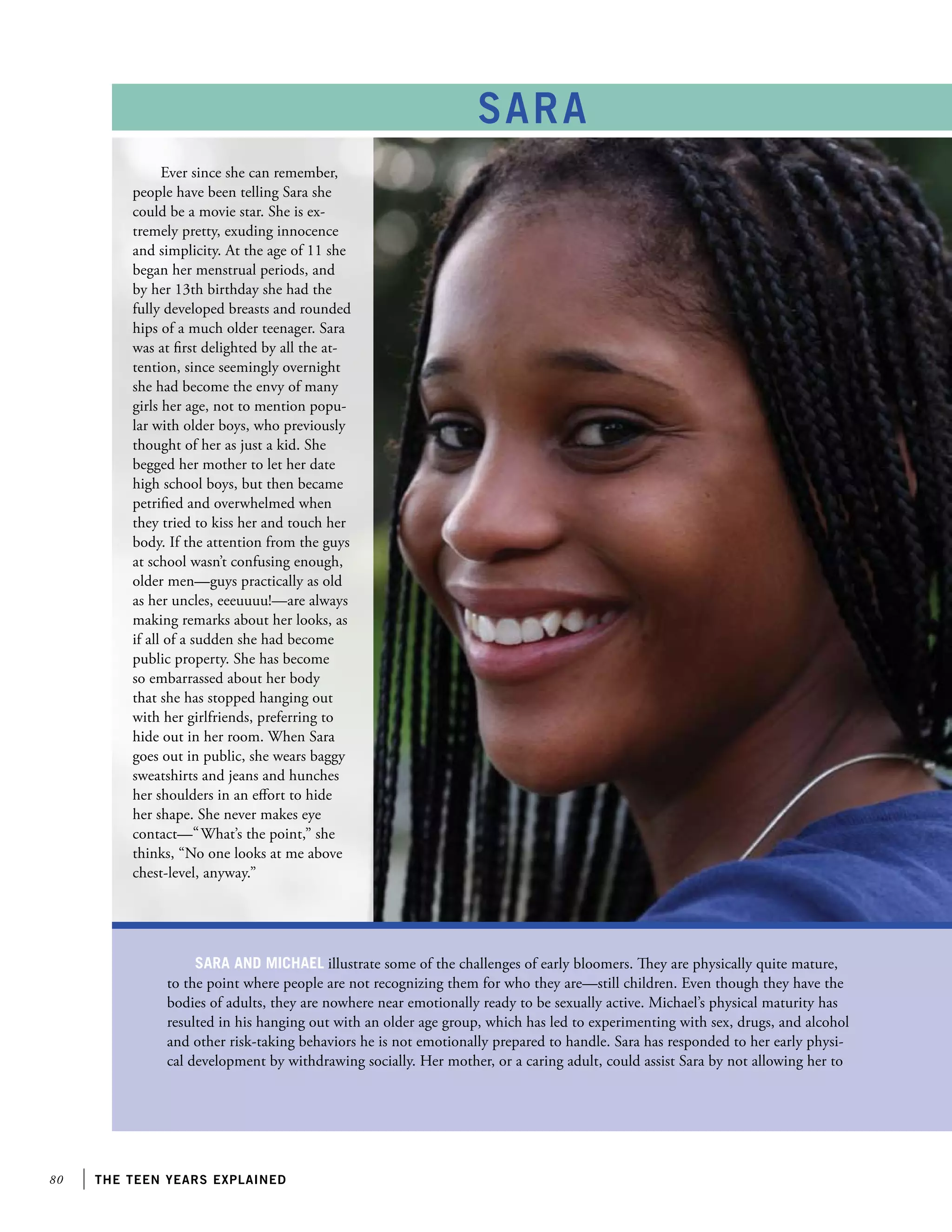 80 the teen years explained
Sara and Michael illustrate some of the challenges of early bloomers. They are physically quite mature,
to the point where people are not recognizing them for who they are—still children. Even though they have the
bodies of adults, they are nowhere near emotionally ready to be sexually active. Michael’s physical maturity has
resulted in his hanging out with an older age group, which has led to experimenting with sex, drugs, and alcohol
and other risk-taking behaviors he is not emotionally prepared to handle. Sara has responded to her early physi-
cal development by withdrawing socially. Her mother, or a caring adult, could assist Sara by not allowing her to
SARA
Ever since she can remember,
people have been telling Sara she
could be a movie star. She is ex-
tremely pretty, exuding innocence
and simplicity. At the age of 11 she
began her menstrual periods, and
by her 13th birthday she had the
fully developed breasts and rounded
hips of a much older teenager. Sara
was at first delighted by all the at-
tention, since seemingly overnight
she had become the envy of many
girls her age, not to mention popu-
lar with older boys, who previously
thought of her as just a kid. She
begged her mother to let her date
high school boys, but then became
petrified and overwhelmed when
they tried to kiss her and touch her
body. If the attention from the guys
at school wasn’t confusing enough,
older men—guys practically as old
as her uncles, eeeuuuu!—are always
making remarks about her looks, as
if all of a sudden she had become
public property. She has become
so embarrassed about her body
that she has stopped hanging out
with her girlfriends, preferring to
hide out in her room. When Sara
goes out in public, she wears baggy
sweatshirts and jeans and hunches
her shoulders in an effort to hide
her shape. She never makes eye
contact—“What’s the point,” she
thinks, “No one looks at me above
chest-level, anyway.”
 