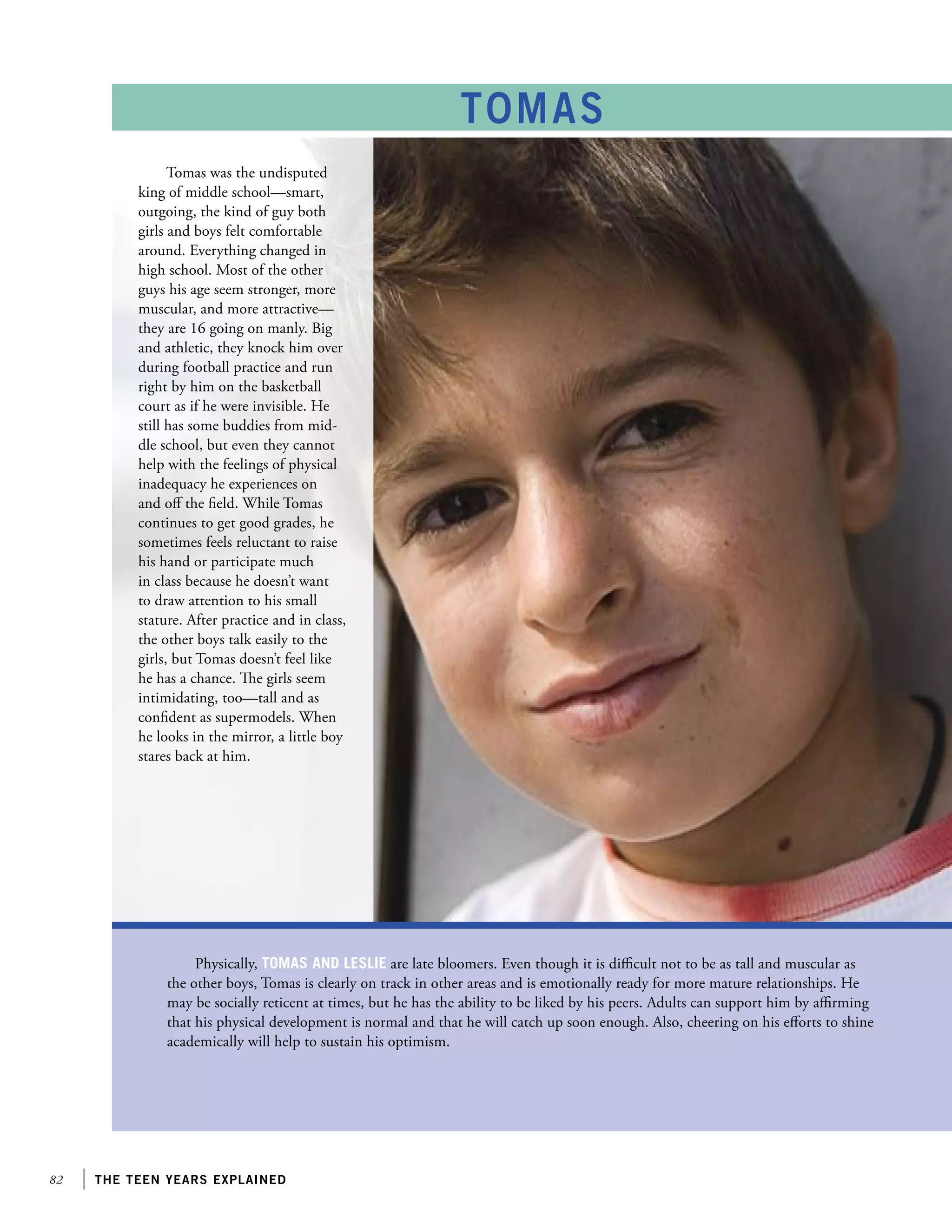 82 the teen years explained
Physically, Tomas and Leslie are late bloomers. Even though it is difficult not to be as tall and muscular as
the other boys, Tomas is clearly on track in other areas and is emotionally ready for more mature relationships. He
may be socially reticent at times, but he has the ability to be liked by his peers. Adults can support him by affirming
that his physical development is normal and that he will catch up soon enough. Also, cheering on his efforts to shine
academically will help to sustain his optimism.
TOMAS
Tomas was the undisputed
king of middle school—smart,
outgoing, the kind of guy both
girls and boys felt comfortable
around. Everything changed in
high school. Most of the other
guys his age seem stronger, more
muscular, and more attractive—
they are 16 going on manly. Big
and athletic, they knock him over
during football practice and run
right by him on the basketball
court as if he were invisible. He
still has some buddies from mid-
dle school, but even they cannot
help with the feelings of physical
inadequacy he experiences on
and off the field. While Tomas
continues to get good grades, he
sometimes feels reluctant to raise
his hand or participate much
in class because he doesn’t want
to draw attention to his small
stature. After practice and in class,
the other boys talk easily to the
girls, but Tomas doesn’t feel like
he has a chance. The girls seem
intimidating, too—tall and as
confident as supermodels. When
he looks in the mirror, a little boy
stares back at him.
 