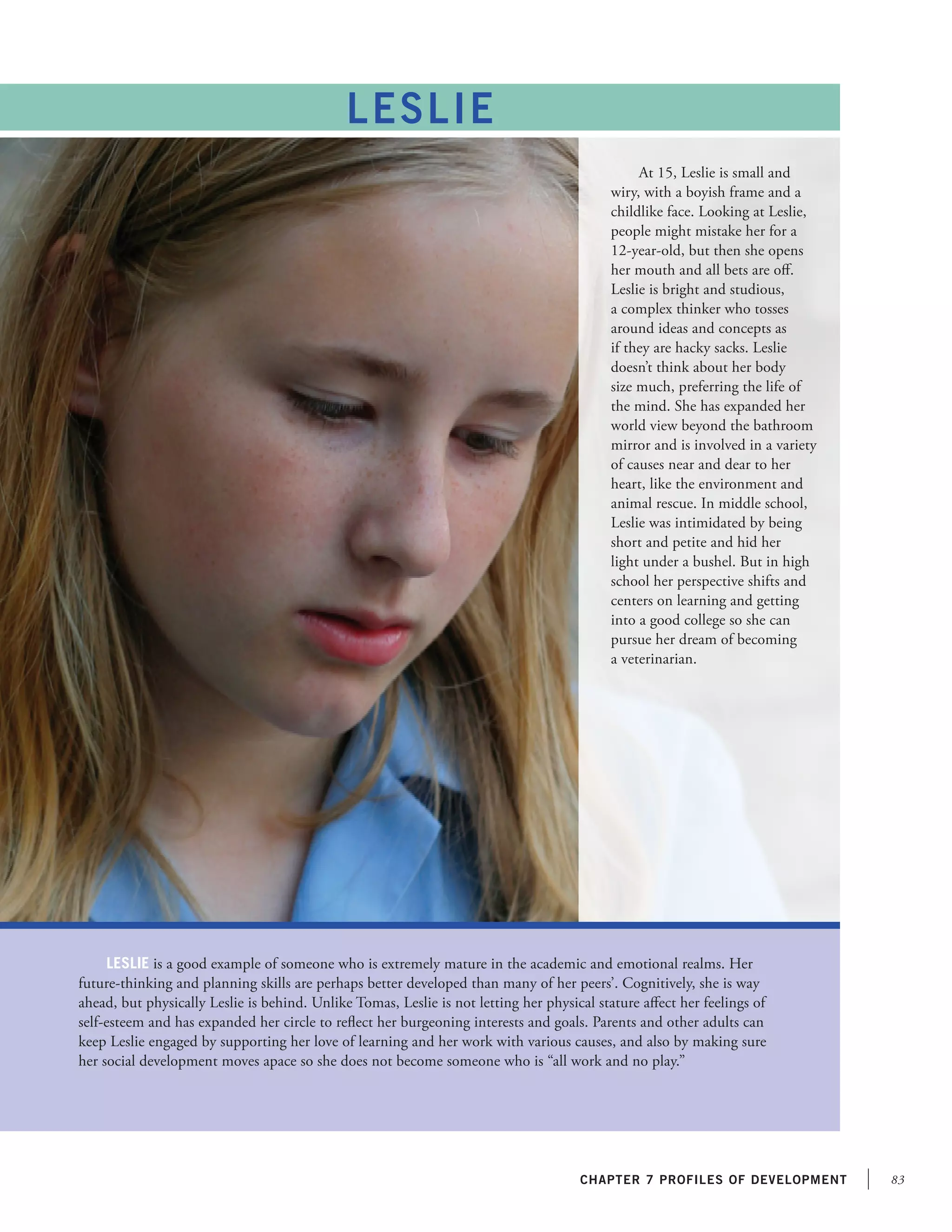 83chapter 7 profiles of development
At 15, Leslie is small and
wiry, with a boyish frame and a
childlike face. Looking at Leslie,
people might mistake her for a
12-year-old, but then she opens
her mouth and all bets are off.
Leslie is bright and studious,
a complex thinker who tosses
around ideas and concepts as
if they are hacky sacks. Leslie
doesn’t think about her body
size much, preferring the life of
the mind. She has expanded her
world view beyond the bathroom
mirror and is involved in a variety
of causes near and dear to her
heart, like the environment and
animal rescue. In middle school,
Leslie was intimidated by being
short and petite and hid her
light under a bushel. But in high
school her perspective shifts and
centers on learning and getting
into a good college so she can
pursue her dream of becoming
a veterinarian.
Leslie is a good example of someone who is extremely mature in the academic and emotional realms. Her
future-thinking and planning skills are perhaps better developed than many of her peers’. Cognitively, she is way
ahead, but physically Leslie is behind. Unlike Tomas, Leslie is not letting her physical stature affect her feelings of
self-esteem and has expanded her circle to reflect her burgeoning interests and goals. Parents and other adults can
keep Leslie engaged by supporting her love of learning and her work with various causes, and also by making sure
her social development moves apace so she does not become someone who is “all work and no play.”
LESLIE
 