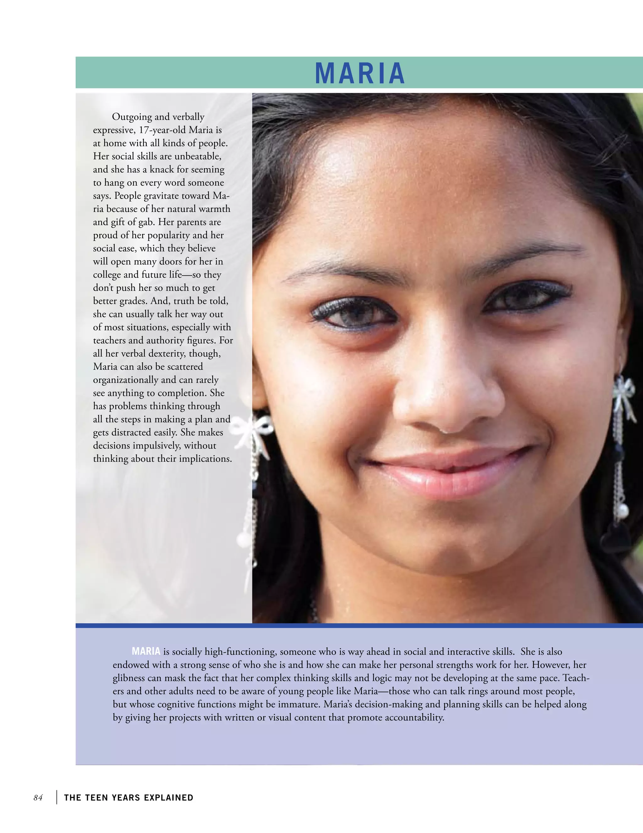 84 the teen years explained
maria
Maria is socially high-functioning, someone who is way ahead in social and interactive skills. She is also
endowed with a strong sense of who she is and how she can make her personal strengths work for her. However, her
glibness can mask the fact that her complex thinking skills and logic may not be developing at the same pace. Teach-
ers and other adults need to be aware of young people like Maria—those who can talk rings around most people,
but whose cognitive functions might be immature. Maria’s decision-making and planning skills can be helped along
by giving her projects with written or visual content that promote accountability.
Outgoing and verbally
expressive, 17-year-old Maria is
at home with all kinds of people.
Her social skills are unbeatable,
and she has a knack for seeming
to hang on every word someone
says. People gravitate toward Ma-
ria because of her natural warmth
and gift of gab. Her parents are
proud of her popularity and her
social ease, which they believe
will open many doors for her in
college and future life—so they
don’t push her so much to get
better grades. And, truth be told,
she can usually talk her way out
of most situations, especially with
teachers and authority figures. For
all her verbal dexterity, though,
Maria can also be scattered
organizationally and can rarely
see anything to completion. She
has problems thinking through
all the steps in making a plan and
gets distracted easily. She makes
decisions impulsively, without
thinking about their implications.
 