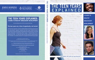 The Teen Years Explained:
A Guide to Healthy Adolescent Development
By Clea McNeely, MA, DrPH and Jayne Blanchard
The teen years are a time of opportunity, not turmoil.
The Teen Years Explained: A Guide to Healthy Adolescent Development describes
the normal physical, cognitive, emotional and social, sexual, identity formation,
andspiritualchangesthathappenduringadolescenceandhowadultscanpromote
healthy development. Understanding these changes—developmentally, what is
happening and why—can help both adults and teens enjoy the second decade of
life. The Guide is an essential resource for all people who work with young people.
© 2009 Center for Adolescent Health at
Johns Hopkins Bloomberg School of Public Health
All rights reserved. No part of this book may be used or reproduced in any manner whatsoever without written
permission except in the case of brief quotations embodied in critical articles and reviews.
Printed in the United States of America. Printed and distributed by the
Center for Adolescent Health at the Johns Hopkins Bloomberg School of Public Health.
For additional information about the Guide and to order additional copies, please contact:
Center for Adolescent Health
Johns Hopkins Bloomberg School of Public Health
615 N. Wolfe St., E-4543
Baltimore, MD 21205
www.jhsph.edu/adolescenthealth
410-614-3953
ISBN 978-0-615-30246-1
Designed by Denise Dalton of Zota Creative Group
e x p l a i n e d
THE TEEN YEARS
THETEENYEARSEXPLAINED:AGUIDETOHEALTHYADOLESCENTDEVELOPMENTCleaMcNeely&JayneBlanchard
Clea McNeely, MA, DrPH and Jayne Blanchard
A GUIDE TO
HEALTHY
ADOLESCENT
DEVELOPMENT
 