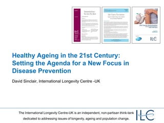 Healthy Ageing in the 21st Century:
Setting the Agenda for a New Focus in
Disease Prevention
David Sinclair, International Longevity Centre -UK




   The International Longevity Centre-UK is an independent, non-partisan think-tank
      dedicated to addressing issues of longevity, ageing and population change.
 