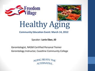 Healthy Aging
       Community Education Event: March 14, 2012

                  Speaker: Lorie Eber, JD

Gerontologist, NASM Certified Personal Trainer
Gerontology Instructor, Coastline Community College
 