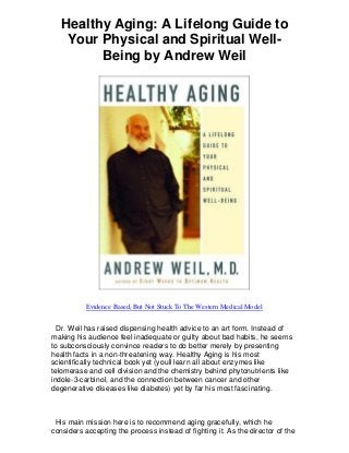Healthy Aging: A Lifelong Guide to
Your Physical and Spiritual Well-
Being by Andrew Weil
Evidence Based, But Not Stuck To The Western Medical Model
Dr. Weil has raised dispensing health advice to an art form. Instead of
making his audience feel inadequate or guilty about bad habits, he seems
to subconsciously convince readers to do better merely by presenting
health facts in a non-threatening way. Healthy Aging is his most
scientifically technical book yet (youll learn all about enzymes like
telomerase and cell division and the chemistry behind phytonutrients like
indole-3-carbinol, and the connection between cancer and other
degenerative diseases like diabetes) yet by far his most fascinating.
His main mission here is to recommend aging gracefully, which he
considers accepting the process instead of fighting it. As the director of the
 