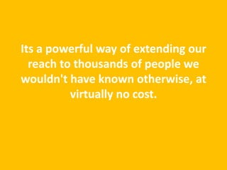 Its a powerful way of extending our
  reach to thousands of people we
wouldn't have known otherwise, at
          virtually no cost.
 