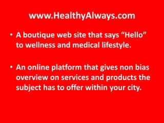 www.HealthyAlways.com
• A boutique web site that says “Hello”
  to wellness and medical lifestyle.

• An online platform that gives non bias
  overview on services and products the
  subject has to offer within your city.
 