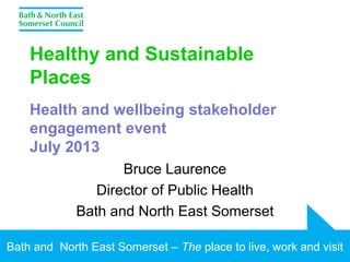Bath and North East Somerset – The place to live, work and visit
Healthy and Sustainable
Places
Health and wellbeing stakeholder
engagement event
July 2013
Bruce Laurence
Director of Public Health
Bath and North East Somerset
 