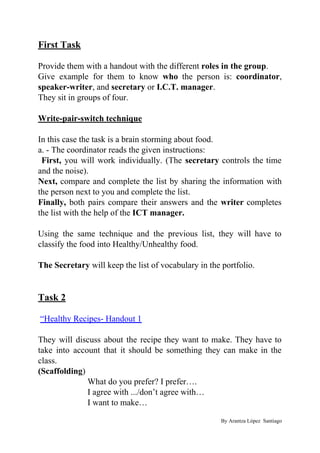 First Task
Provide them with a handout with the different ​roles in the group​.
Give example for them to know ​who ​the person is: ​coordinator​,
speaker-writer​, and ​secretary ​or ​I.C.T. manager​.
They sit in groups of four.
Write-pair-switch technique
In this case the task is a brain storming about food.
a. - The coordinator reads the given instructions:
First, ​you will work individually. (The ​secretary controls the time
and the noise).
Next, ​compare and complete the list by sharing the information with
the person next to you and complete the list.
Finally, ​both pairs compare their answers and the ​writer ​completes
the list with the help of the ​ICT manager.
Using the same technique and the previous list, they will have to
classify the food into Healthy/Unhealthy food.
The Secretary​ will keep the list of vocabulary in the portfolio.
Task 2
​“Healthy Recipes- Handout 1
They will discuss about the recipe they want to make. They have to
take into account that it should be something they can make in the
class.
(Scaffolding​)
What do you prefer? I prefer….
I agree with .../don’t agree with…
I want to make…
By Arantza López Santiago
 