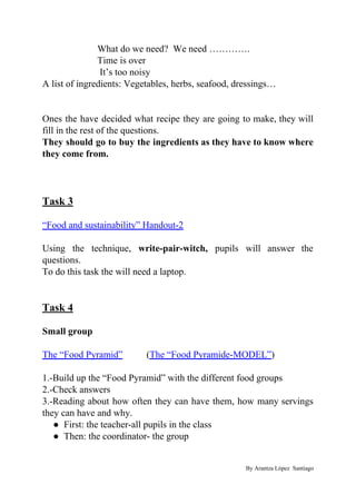 What do we need? We need ………….
Time is over
It’s too noisy
A list of ingredients: Vegetables, herbs, seafood, dressings…
Ones the have decided what recipe they are going to make, they will
fill in the rest of the questions.
They should go to buy the ingredients as they have to know where
they come from.
Task 3
“Food and sustainability” Handout-2
Using the technique, ​write-pair-witch, pupils will answer the
questions.
To do this task the will need a laptop.
Task 4
Small group
The “Food Pyramid”​ (​The “Food Pyramide-MODEL”​)
1.-Build up the “Food Pyramid” with the different food groups
2.-Check answers
3.-Reading about how often they can have them, how many servings
they can have and why.
● First: the teacher-all pupils in the class
● Then: the coordinator- the group
By Arantza López Santiago
 
