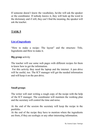 If someone doesn’t know the vocabulary, he/she will ask the speaker
or the coordinator. If nobody knows it, they will look up the word in
the dictionary and if still, they can’t find the meaning, the speaker will
ask the teacher.
TASK 5
List of ingredients
“How to make a recipe- The layout” and the structure: Title,
Ingredients and How to make it.
Big group​ activity
The teacher will use some web pages with different recipes for them
to know how to get the information.
For this activity they need the laptop and the internet. A pen drive
will be useful, too. The ICT manager will get the needed information
and will keep it on the pen drive.
Small groups
The writer will start writing a rough copy of the recipe with the help
of the ICT manager. The coordinator will maintain the working plan
and the secretary will control the time and noise.
At the end of the session the secretary will keep the recipe in the
portfolio.
At the end of the recipe they have to mention where the ingredients
are from, if they are ecologic or any other interesting information.
By Arantza López Santiago
 