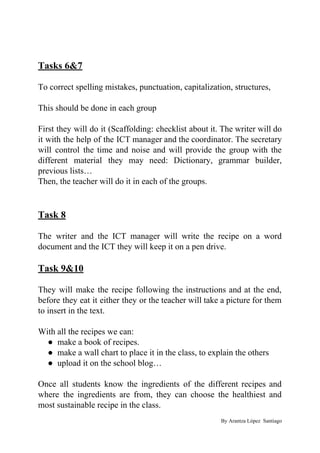 Tasks 6&7
To correct spelling mistakes, punctuation, capitalization, structures,
This should be done in each group
First they will do it (Scaffolding: checklist about it. The writer will do
it with the help of the ICT manager and the coordinator. The secretary
will control the time and noise and will provide the group with the
different material they may need: Dictionary, grammar builder,
previous lists…
Then, the teacher will do it in each of the groups.
Task 8
The writer and the ICT manager will write the recipe on a word
document and the ICT they will keep it on a pen drive.
Task 9&10
They will make the recipe following the instructions and at the end,
before they eat it either they or the teacher will take a picture for them
to insert in the text.
With all the recipes we can:
● make a book of recipes.
● make a wall chart to place it in the class, to explain the others
● upload it on the school blog…
Once all students know the ingredients of the different recipes and
where the ingredients are from, they can choose the healthiest and
most sustainable recipe in the class.
By Arantza López Santiago
 