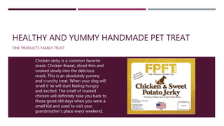 HEALTHY AND YUMMY HANDMADE PET TREAT
FINE PRODUCTS FAMILY TRUST
Chicken Jerky is a common favorite
snack. Chicken Breast, sliced thin and
cooked slowly into the delicious
snack. This is an absolutely yummy
and crunchy treat. When your dog will
smell it he will start feeling hungry
and excited. The smell of roasted
chicken will definitely take you back to
those good old days when you were a
small kid and used to visit your
grandmother’s place every weekend.
 