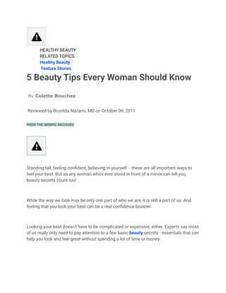 ​ HEALTHY BEAUTY
​ RELATED TOPICS
​ Healthy Beauty
​ Feature Stories
5 Beauty Tips Every Woman Should Know
By Colette Bouchez
Reviewed by Brunilda Nazario, MD on October 06, 2011
FROM THE WEBMD ARCHIVES
Standing tall, feeling confident, believing in yourself -- these are all important ways to
feel your best. But as any woman who's ever stood in front of a mirror can tell you,
beauty secrets count too!
While the way we look may be only one part of who we are, it is still a part of us. And
feeling that you look your best can be a real confidence booster.
Looking your best doesn't have to be complicated or expensive, either. Experts say most
of us really only need to pay attention to a few basic beauty secrets - essentials that can
help you look and feel great without spending a lot of time or money.
 
