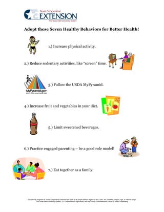 Adopt these Seven Healthy Behaviors for Better Health!



                               1.) Increase physical activity.



2.) Reduce sedentary activities, like “screen” time.




                               3.) Follow the USDA MyPyramid.




4.) Increase fruit and vegetables in your diet.




                               5.) Limit sweetened beverages.




6.) Practice engaged parenting – be a good role model!




                               7.) Eat together as a family.




  Educational programs of Texas Cooperative Extension are open to all people without regard to race, color, sex, disability, religion, age, or national origin.
             The Texas A&M University System, U.S. Department of Agriculture, and the County Commissioners Courts of Texas Cooperating
 
