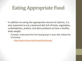 Eating Appropriate Food

• In addition to eating the appropriate amount of calories, it is
  also important to eat a balanced diet full of fruits, vegetables,
  carbohydrates, protein, and dairy products to have a healthy
  body weight.
  • To better understand the five food groups in your diet, follow the
    link below:
      • http://www.choosemyplate.gov/food-groups/
 