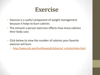 Exercise
• Exercise is a useful component of weight management
  because it helps to burn calories
• The amount a person exercises effects how many calories
  their body uses

• Click below to view the number of calories your favorite
  exercise will burn
  • http://www.cdc.gov/healthyweight/physical_activity/index.html
 