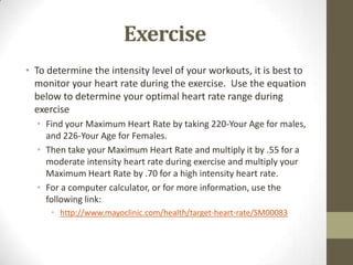Exercise
• To determine the intensity level of your workouts, it is best to
  monitor your heart rate during the exercise. Use the equation
  below to determine your optimal heart rate range during
  exercise
  • Find your Maximum Heart Rate by taking 220-Your Age for males,
    and 226-Your Age for Females.
  • Then take your Maximum Heart Rate and multiply it by .55 for a
    moderate intensity heart rate during exercise and multiply your
    Maximum Heart Rate by .70 for a high intensity heart rate.
  • For a computer calculator, or for more information, use the
    following link:
      • http://www.mayoclinic.com/health/target-heart-rate/SM00083
 