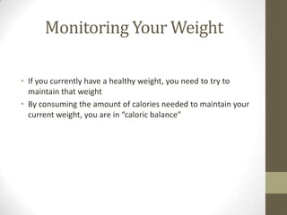 Monitoring Your Weight

• If you currently have a healthy weight, you need to try to
  maintain that weight
• By consuming the amount of calories needed to maintain your
  current weight, you are in “caloric balance”
 