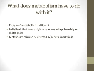 What does metabolism have to do
           with it?

• Everyone’s metabolism is different
• Individuals that have a high muscle percentage have higher
  metabolism
• Metabolism can also be affected by genetics and stress
 