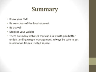Summary
•   Know your BMI
•   Be conscious of the foods you eat
•   Be active!
•   Monitor your weight
•   There are many websites that can assist with you better
    understanding weight management. Always be sure to get
    information from a trusted source.
 
