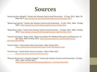 Sources
“Assessing Your Weight.” Centers for Disease Control and Prevention. 17 Aug. 2011. Web. 10
          May 2012. http://www.cdc.gov/healthyweight/assessing/Index.html

“Balancing Calories.” Centers for Disease Control and Prevention. 31 Oct. 2011. Web. 10 May
          2012. http://www.cdc.gov/healthyweight/calories/index.html

“Body Mass Index.” Centers for Disease Control and Prevention. 13 Sept. 2011. Web. 10 May
         2012. http://www.cdc.gov/healthyweight/assessing/bmi/Index.html

“Calorie Calculator.” Mayo Clinic. Mayo Foundation for Medical Education and Research, 17
           Apr 2010. Web 10 May 2012. http://www.mayoclinic.com/health/calorie-
calculator/NU00598/

“Food-A-Pedia.” United States Dairy Association. Web 10 May 2012.
          https://www.choosemyplate.gov/SuperTracker/foodapedia.aspx

“Food Groups.” United States Dairy Associaiton. Web 10 May 2012.
          http://www.choosemyplate.gov/food-groups/

“Physical Activity for a Healthy Weight.” Centers for Disease Control and Prevention. 13 Sept.
           2011. Web 10 May 2012.
           http://www.cdc.gov/healthyweight/physical_activity/index.html
 