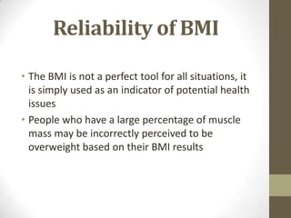 Reliability of BMI

• The BMI is not a perfect tool for all situations, it
  is simply used as an indicator of potential health
  issues
• People who have a large percentage of muscle
  mass may be incorrectly perceived to be
  overweight based on their BMI results
 