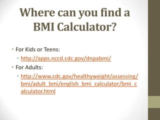 Where can you find a
   BMI Calculator?
• For Kids or Teens:
  • http://apps.nccd.cdc.gov/dnpabmi/
• For Adults:
  • http://www.cdc.gov/healthyweight/assessing/
    bmi/adult_bmi/english_bmi_calculator/bmi_c
    alculator.html
 