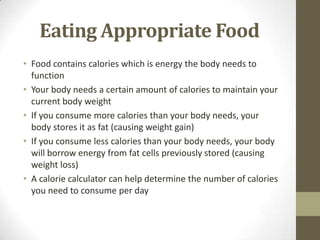 Eating Appropriate Food
• Food contains calories which is energy the body needs to
  function
• Your body needs a certain amount of calories to maintain your
  current body weight
• If you consume more calories than your body needs, your
  body stores it as fat (causing weight gain)
• If you consume less calories than your body needs, your body
  will borrow energy from fat cells previously stored (causing
  weight loss)
• A calorie calculator can help determine the number of calories
  you need to consume per day
 