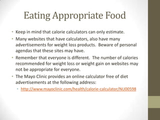 Eating Appropriate Food
• Keep in mind that calorie calculators can only estimate.
• Many websites that have calculators, also have many
  advertisements for weight loss products. Beware of personal
  agendas that these sites may have.
• Remember that everyone is different. The number of calories
  recommended for weight loss or weight gain on websites may
  not be appropriate for everyone.
• The Mayo Clinic provides an online calculator free of diet
  advertisements at the following address:
  • http://www.mayoclinic.com/health/calorie-calculator/NU00598
 