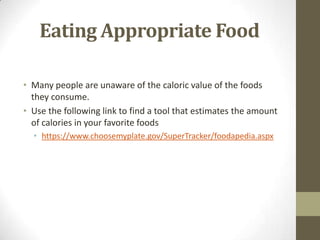 Eating Appropriate Food

• Many people are unaware of the caloric value of the foods
  they consume.
• Use the following link to find a tool that estimates the amount
  of calories in your favorite foods
  • https://www.choosemyplate.gov/SuperTracker/foodapedia.aspx
 