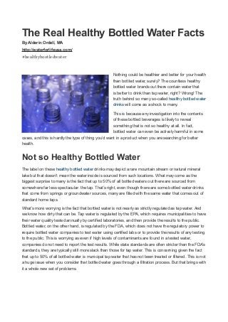 The Real Healthy Bottled Water Facts
By Alderin Ordell, MA
http://waterforlifeusa.com/
#healthybootledwater
Nothing could be healthier and better for your health
than bottled water, surely? The countless healthy
bottled water brands out there contain water that
is better to drink than tap water, right? Wrong! The
truth behind so many so-called healthy bottled water
drinks will come as a shock to many.
This is because any investigation into the contents
of these bottled beverages is likely to reveal
something that is not so healthy at all. In fact,
bottled water can even be actively harmful in some
cases, and this is hardly the type of thing you’d want in a product when you are searching for better
health.
Not so Healthy Bottled Water
The label on these healthy bottled water drinks may depict a rare mountain stream or natural mineral
lake but that doesn’t mean the water inside is sourced from such locations. What may come as the
biggest surprise to many is the fact that up to 50% of all bottled waters out there are sourced from
somewhere far less spectacular: the tap. That’s right, even though there are some bottled water drinks
that come from springs or groundwater sources, many are filled with the same water that comes out of
standard home taps.
What’s more worrying is the fact that bottled water is not nearly as strictly regulated as tap water. And
we know how dirty that can be. Tap water is regulated by the EPA, which requires municipalities to have
their water quality tested annually by certified laboratories, and then provide the results to the public.
Bottled water, on the other hand, is regulated by the FDA, which does not have the regulatory power to
require bottled water companies to test water using certified labs or to provide the results of any testing
to the public. This is worrying as even if high levels of contaminants are found in a tested water,
companies do not need to report the test results. While state standards are often stricter than the FDA’s
standards, they are typically still more slack than those for tap water. This is concerning given the fact
that up to 50% of all bottled water is municipal tap water that has not been treated or filtered. This is not
a huge issue when you consider that bottled water goes through a filtration process. But that brings with
it a whole new set of problems.
 