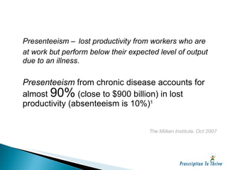 Presenteeism – lost productivity from workers who are at work but perform below their expected level of output due to an illness . Presenteeism  from chronic disease accounts for almost  90%  (close to $900 billion) in lost productivity (absenteeism is 10%) 1 The Milken Institute. Oct 2007 