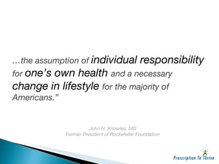 … the assumption of  individual responsibility  for  one’s own health  and a necessary  change in lifestyle  for the majority of Americans.” John H. Knowles, MD Former President of Rockefeller Foundation 