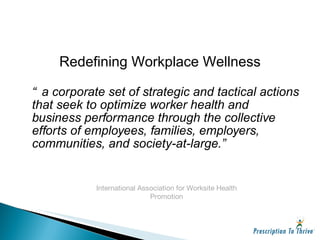“ a corporate set of strategic and tactical actions that seek to optimize worker health and business performance through the collective efforts of employees, families, employers, communities, and society-at-large.” International Association for Worksite Health Promotion Redefining Workplace Wellness 
