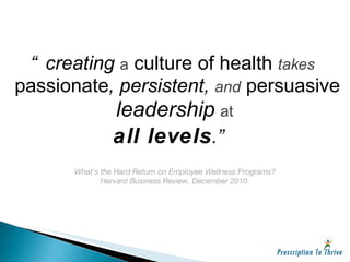 “ creating  a   culture of health   takes   passionate , persistent,  and   persuasive   leadership   at   all levels .” What’s the Hard Return on Employee Wellness Programs? Harvard Business Review. December 2010. 