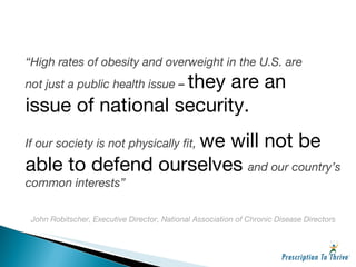 “ High rates of obesity and overweight in the U.S. are not just a public health issue  –  they are an issue of national security. If our society is not physically fit,  we will not be able to defend ourselves  and our country’s common interests” John Robitscher, Executive Director, National Association of Chronic Disease Directors 