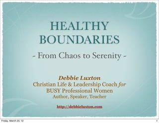 HEALTHY
                         BOUNDARIES
                       ~ From Chaos to Serenity ~

                                 Debbie Luxton
                       Christian Life & Leadership Coach for
                            BUSY Professional Women
                              Author, Speaker, Teacher

                                http://debbieluxton.com


Friday, March 23, 12                                           1
 