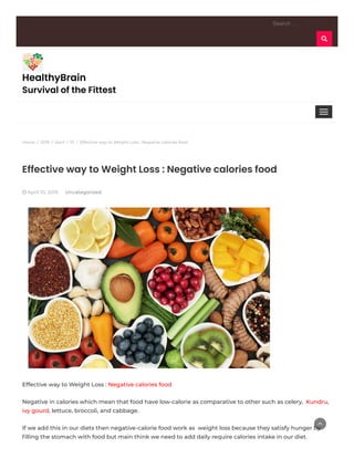 Home / 2019 / April / 10 / Effective way to Weight Loss : Negative calories food
Search …
HealthyBrain
Survival of the Fittest
Effective way to Weight Loss : Negative calories food
 April 10, 2019 Uncategorized
Effective way to Weight Loss : Negative calories food
Negative in calories which mean that food have low-calorie as comparative to other such as celery,  Kundru,
ivy gourd, lettuce, broccoli, and cabbage.
If we add this in our diets then negative-calorie food work as  weight loss because they satisfy hunger by
ﬁlling the stomach with food but main think we need to add daily require calories intake in our diet.

 