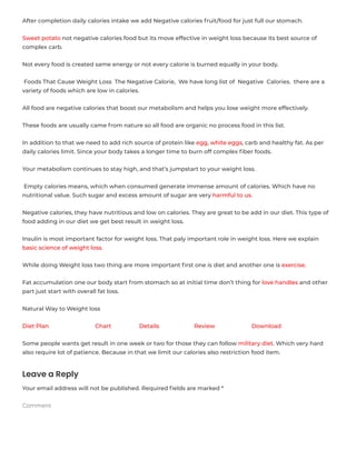 After completion daily calories intake we add Negative calories fruit/food for just full our stomach.
Sweet potato not negative calories food but its move effective in weight loss because its best source of
complex carb.
Not every food is created same energy or not every calorie is burned equally in your body.
 Foods That Cause Weight Loss  The Negative Calorie,  We have long list of  Negative  Calories.  there are a
variety of foods which are low in calories.
All food are negative calories that boost our metabolism and helps you lose weight more effectively.
These foods are usually came from nature so all food are organic no process food in this list.
In addition to that we need to add rich source of protein like egg, white eggs, carb and healthy fat. As per
daily calories limit. Since your body takes a longer time to burn off complex ﬁber foods.
Your metabolism continues to stay high, and that’s jumpstart to your weight loss.
 Empty calories means, which when consumed generate immense amount of calories. Which have no
nutritional value. Such sugar and excess amount of sugar are very harmful to us.
Negative calories, they have nutritious and low on calories. They are great to be add in our diet. This type of
food adding in our diet we get best result in weight loss.
Insulin is most important factor for weight loss. That paly important role in weight loss. Here we explain
basic science of weight loss.
While doing Weight loss two thing are more important ﬁrst one is diet and another one is exercise.
Fat accumulation one our body start from stomach so at initial time don’t thing for love handles and other
part just start with overall fat loss.
Natural Way to Weight loss
Diet Plan Chart Details Review Download
Some people wants get result in one week or two for those they can follow military diet. Which very hard
also require lot of patience. Because in that we limit our calories also restriction food item.
Leave a Reply
Your email address will not be published. Required ﬁelds are marked *
Comment
 