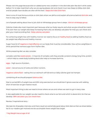 Please visit this page because dixit sir added some new condition in the dixit diet plan like don’t drink water
before 1 hr to take meal that’s why we are saying please visit and check it out new Steps to follow dixit diet
and lot people have doubts we clear all this here : Steps dixit diet Click here
Here is one of most famous article on dixit diet where we deﬁne and explain all science behind dixit diet and
how to easy way to follow.
Lot of people asking about how to join dixit sir WhatsApp group here is steps : dixit sir whatsapp group
Calories intake also most important part because what our body require and what we give should be match
if its over then our weight also keep increasing that’s why we develop calculator for that you can check and
plan your meal according that : Daily calories calculator
For achieving weight loss with healthy manner we need to focus on healthy food so adding healthy food we
do weight loss effective and healthy manner.
Sugar have lot of negative or bad effective on our body that must be considerable. How achive weightloss in
shrot period that remove sugar form his/her diet.
While preparing diet we also consider
complex carb like sweet potato – it have lot of complex carb they provide constant energy long time, protein
– which help to create body building block also help to increase stamina,
eggs – high source of protein ,
salad – natural source of carbs and other nutrient,
negative calorie food – eating this our stomach will full and our daily calories goal not hamper.
combining all we should prepare balance diet.
Diet is carried 80% of weight loss and 20% only exercise but we should don’t ignore exercise with adding
short of exercise we get massive result.
Most important thing is also we need to know where we are and where we want to go in every case.
It also applicable for our weight we also need to check what is our bmi and which is desire bmi, for that we
develop  BMI calculator you can check here
Review / inspirational story :
We take lot of peoples interview and there result are extremely good about dixit diet so that we share below
list to our readers get motived and do accomplish there weight loss target.  
 7 Kg Weight loss at age of 40
 